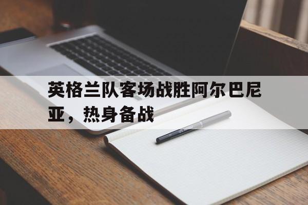 平博登录-英格兰队客场战胜阿尔巴尼亚,热身备战是哪一场